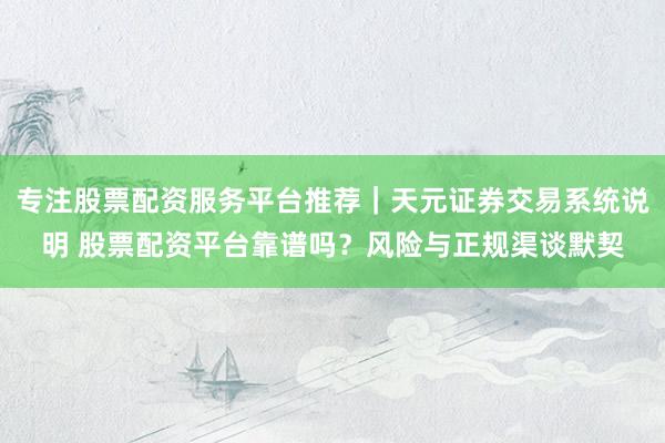 专注股票配资服务平台推荐｜天元证券交易系统说明 股票配资平台靠谱吗？风险与正规渠谈默契