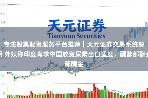 专注股票配资服务平台推荐｜天元证券交易系统说明 外媒称印度肯求中国放宽尿素出口适度，酬酢部酬金