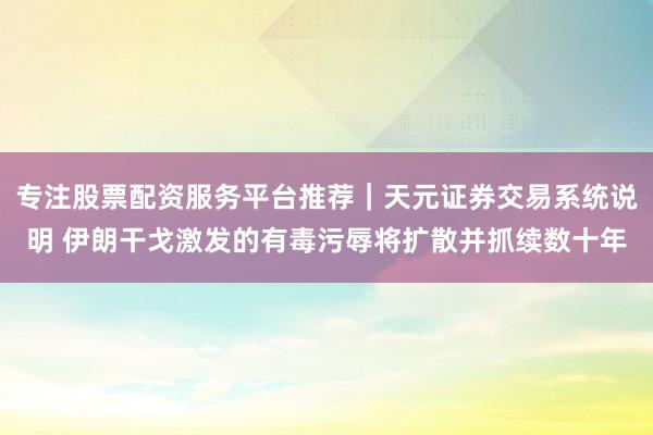 专注股票配资服务平台推荐｜天元证券交易系统说明 伊朗干戈激发的有毒污辱将扩散并抓续数十年