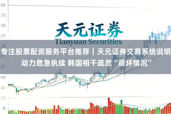 专注股票配资服务平台推荐｜天元证券交易系统说明 动力危急执续 韩国相干疏忽“最坏情况”