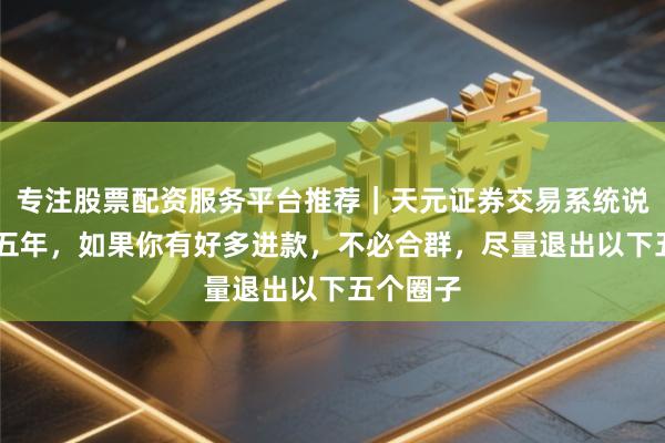 专注股票配资服务平台推荐｜天元证券交易系统说明 昔日五年，如果你有好多进款，不必合群，尽量退出以下五个圈子
