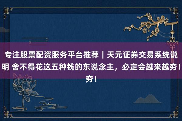 专注股票配资服务平台推荐｜天元证券交易系统说明 舍不得花这五种钱的东说念主，必定会越来越穷！