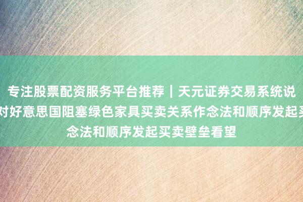 专注股票配资服务平台推荐｜天元证券交易系统说明 商务部：对好意思国阻塞绿色家具买卖关系作念法和顺序发起买卖壁垒看望
