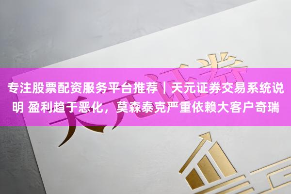 专注股票配资服务平台推荐｜天元证券交易系统说明 盈利趋于恶化，莫森泰克严重依赖大客户奇瑞