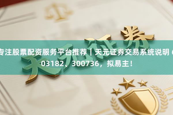 专注股票配资服务平台推荐｜天元证券交易系统说明 603182、300736，拟易主！