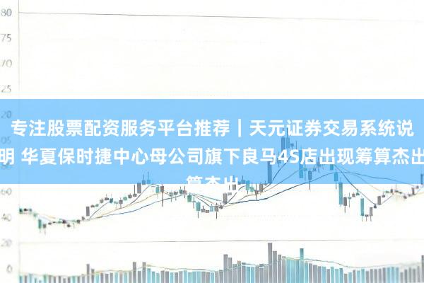专注股票配资服务平台推荐｜天元证券交易系统说明 华夏保时捷中心母公司旗下良马4S店出现筹算杰出