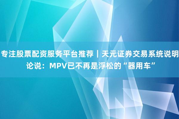 专注股票配资服务平台推荐｜天元证券交易系统说明 论说：MPV已不再是浮松的“器用车”