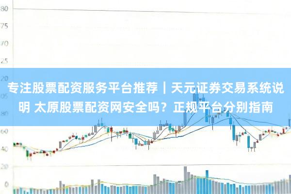 专注股票配资服务平台推荐｜天元证券交易系统说明 太原股票配资网安全吗？正规平台分别指南