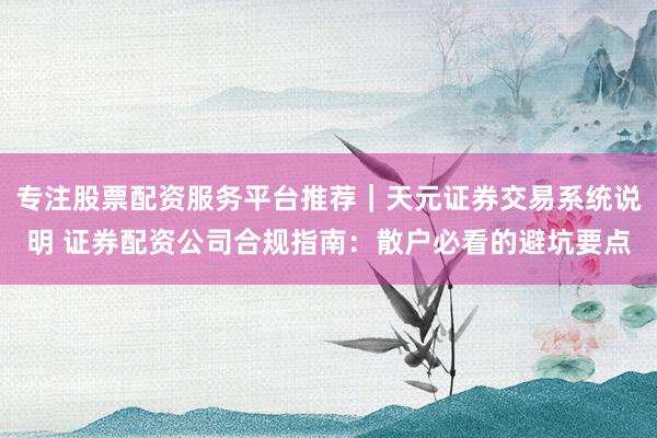 专注股票配资服务平台推荐｜天元证券交易系统说明 证券配资公司合规指南：散户必看的避坑要点