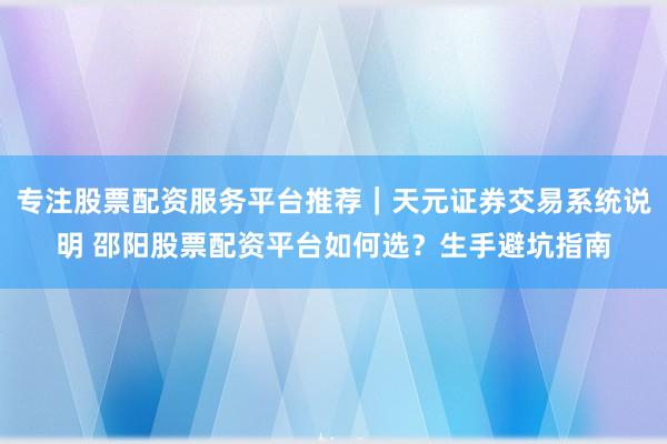 专注股票配资服务平台推荐｜天元证券交易系统说明 邵阳股票配资平台如何选？生手避坑指南