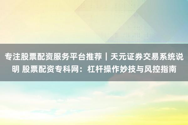 专注股票配资服务平台推荐｜天元证券交易系统说明 股票配资专科网：杠杆操作妙技与风控指南