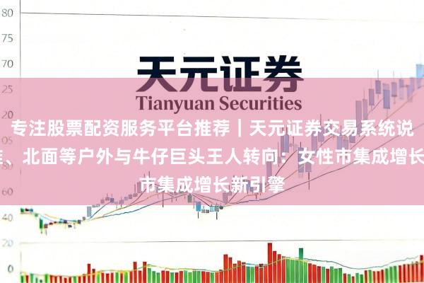 专注股票配资服务平台推荐｜天元证券交易系统说明 李维、北面等户外与牛仔巨头王人转向：女性市集成增长新引擎