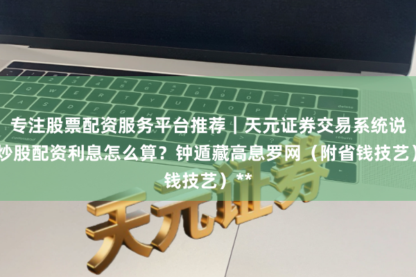 专注股票配资服务平台推荐｜天元证券交易系统说明 炒股配资利息怎么算？钟遁藏高息罗网（附省钱技艺）**